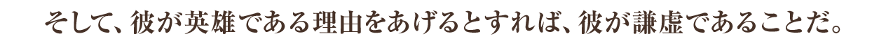 そして、彼が英雄である理由をあげるとすれば、彼が謙虚であることだ。