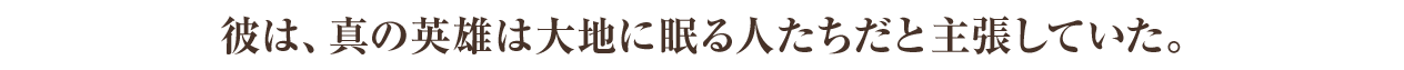 彼は、真の英雄は大地に眠る人たちだと主張していた。