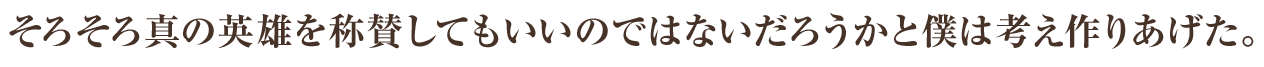 そろそろ真の英雄を称賛してもいいのではないだろうかと僕は考え作りあげた。